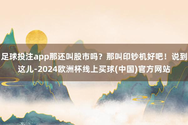 足球投注app那还叫股市吗？那叫印钞机好吧！说到这儿-2024欧洲杯线上买球(中国)官方网站