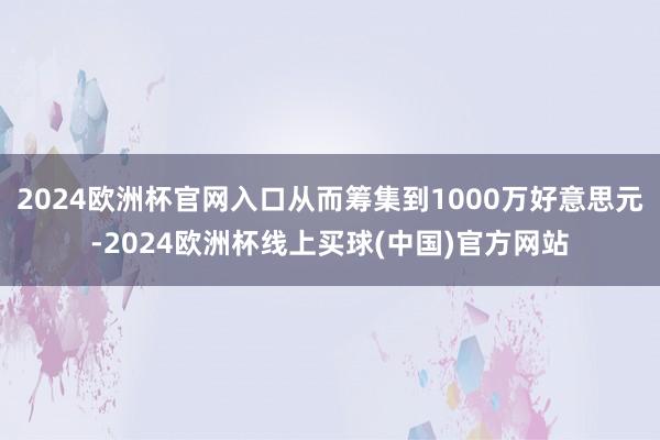 2024欧洲杯官网入口从而筹集到1000万好意思元-2024欧洲杯线上买球(中国)官方网站