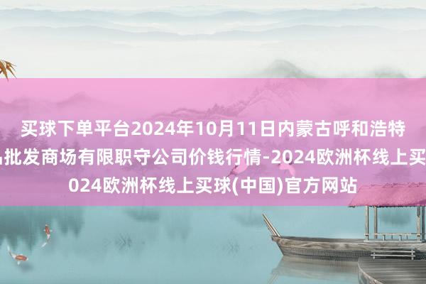 买球下单平台2024年10月11日内蒙古呼和浩特市东瓦窑农副居品批发商场有限职守公司价钱行情-2024欧洲杯线上买球(中国)官方网站