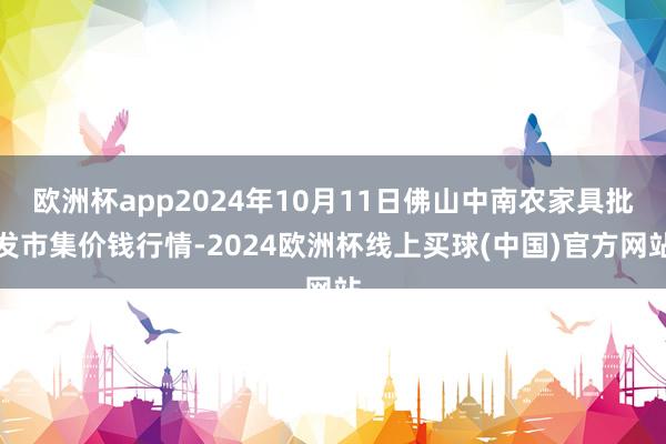 欧洲杯app2024年10月11日佛山中南农家具批发市集价钱行情-2024欧洲杯线上买球(中国)官方网站