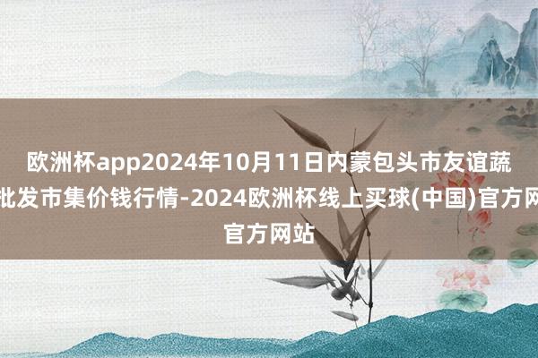 欧洲杯app2024年10月11日内蒙包头市友谊蔬菜批发市集价钱行情-2024欧洲杯线上买球(中国)官方网站