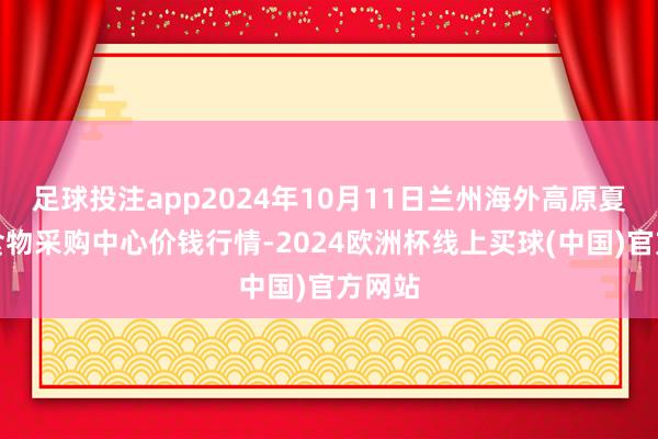 足球投注app2024年10月11日兰州海外高原夏菜副食物采购中心价钱行情-2024欧洲杯线上买球(中国)官方网站