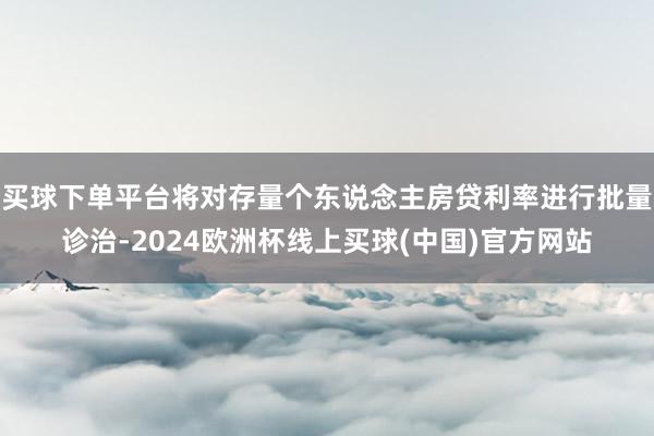 买球下单平台将对存量个东说念主房贷利率进行批量诊治-2024欧洲杯线上买球(中国)官方网站