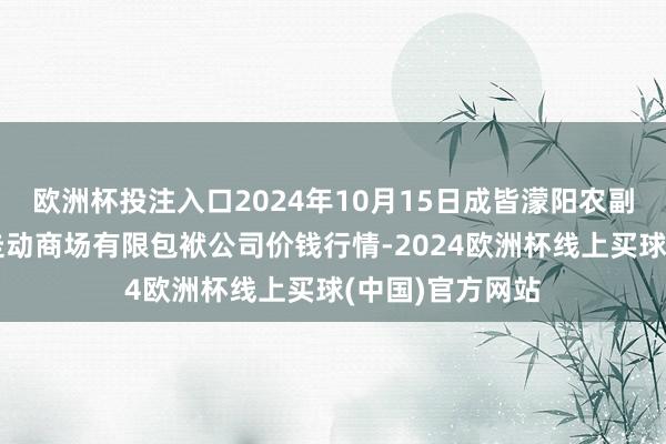 欧洲杯投注入口2024年10月15日成皆濛阳农副居品概述批发走动商场有限包袱公司价钱行情-2024欧洲杯线上买球(中国)官方网站