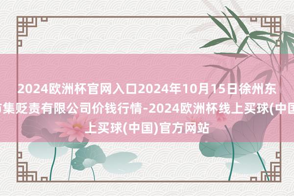 2024欧洲杯官网入口2024年10月15日徐州东高农家具市集贬责有限公司价钱行情-2024欧洲杯线上买球(中国)官方网站