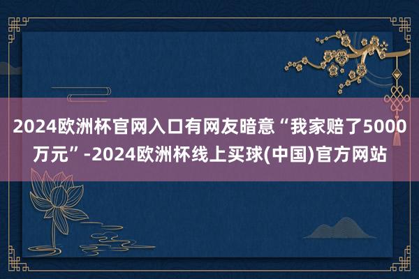 2024欧洲杯官网入口有网友暗意“我家赔了5000万元”-2024欧洲杯线上买球(中国)官方网站