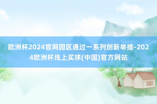 欧洲杯2024官网园区通过一系列创新举措-2024欧洲杯线上买球(中国)官方网站