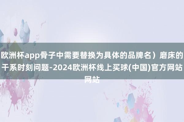 欧洲杯app骨子中需要替换为具体的品牌名）磨床的干系时刻问题-2024欧洲杯线上买球(中国)官方网站