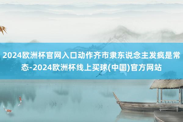 2024欧洲杯官网入口动作齐市隶东说念主发疯是常态-2024欧洲杯线上买球(中国)官方网站