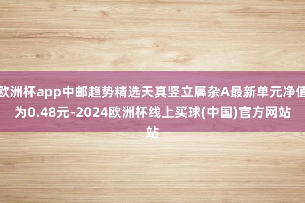 欧洲杯app中邮趋势精选天真竖立羼杂A最新单元净值为0.48元-2024欧洲杯线上买球(中国)官方网站