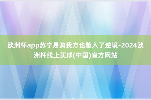 欧洲杯app苏宁易购我方也堕入了逆境-2024欧洲杯线上买球(中国)官方网站