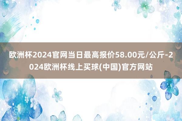 欧洲杯2024官网当日最高报价58.00元/公斤-2024欧洲杯线上买球(中国)官方网站