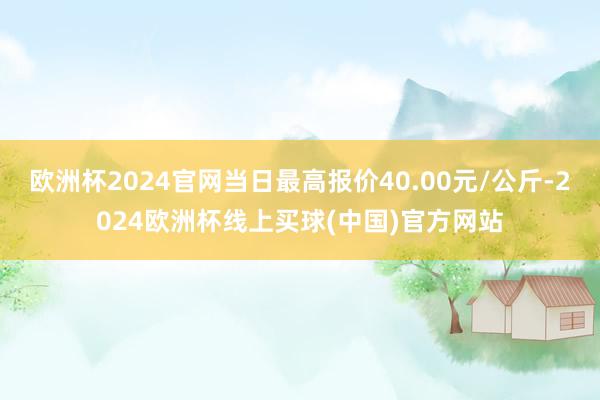 欧洲杯2024官网当日最高报价40.00元/公斤-2024欧洲杯线上买球(中国)官方网站