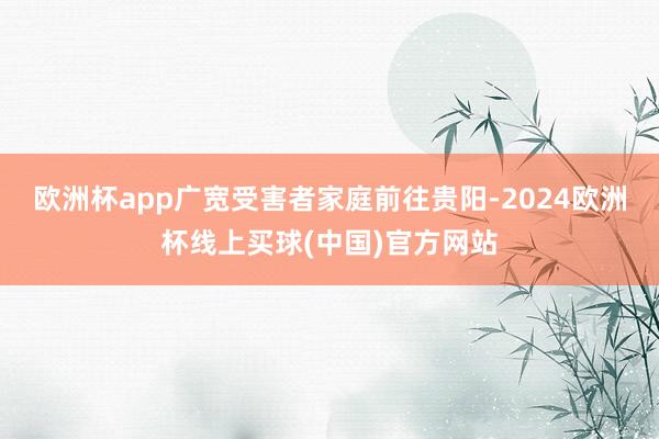 欧洲杯app广宽受害者家庭前往贵阳-2024欧洲杯线上买球(中国)官方网站