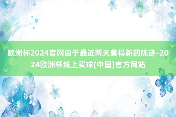 欧洲杯2024官网由于最近两天莫得新的陈迹-2024欧洲杯线上买球(中国)官方网站