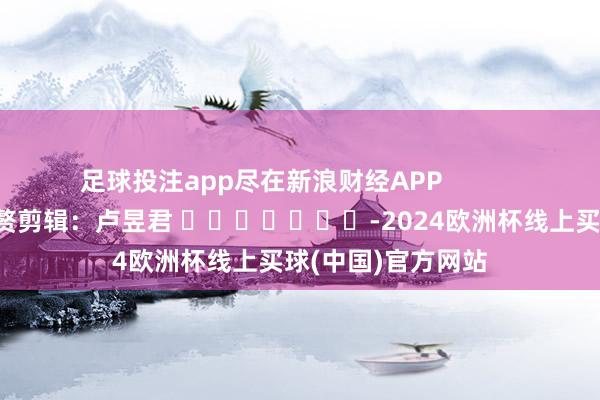 足球投注app尽在新浪财经APP 累赘剪辑:卢昱君 -2024欧洲杯线上买球(中国)官方网站