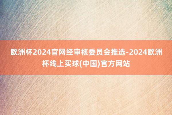 欧洲杯2024官网 经审核委员会推选-2024欧洲杯线上买球(中国)官方网站