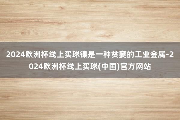 2024欧洲杯线上买球镍是一种贫窭的工业金属-2024欧洲杯线上买球(中国)官方网站