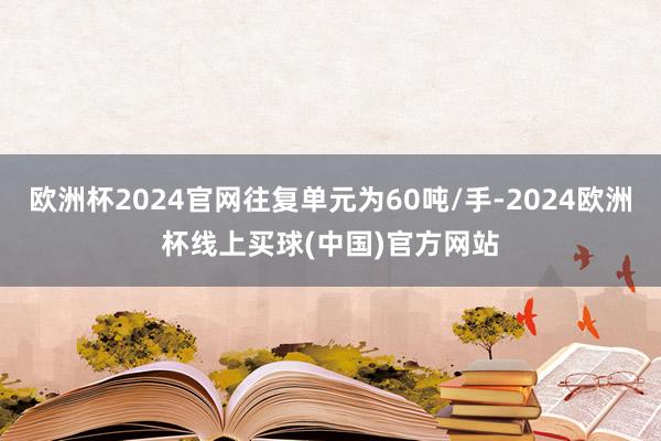 欧洲杯2024官网往复单元为60吨/手-2024欧洲杯线上买球(中国)官方网站