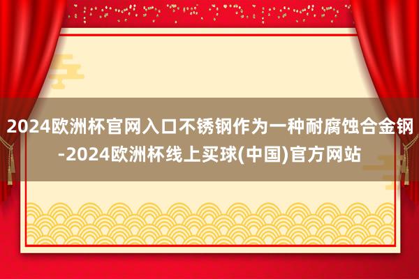 2024欧洲杯官网入口不锈钢作为一种耐腐蚀合金钢-2024欧洲杯线上买球(中国)官方网站