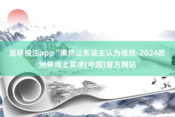 足球投注app“果然让东谈主认为很烦-2024欧洲杯线上买球(中国)官方网站