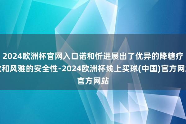 2024欧洲杯官网入口诺和忻进展出了优异的降糖疗效和风雅的安全性-2024欧洲杯线上买球(中国)官方网站