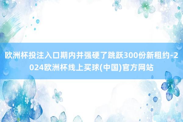 欧洲杯投注入口期内并强硬了跳跃300份新租约-2024欧洲杯线上买球(中国)官方网站