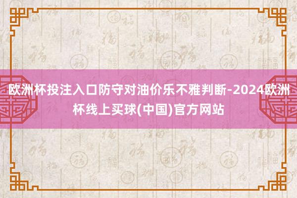 欧洲杯投注入口防守对油价乐不雅判断-2024欧洲杯线上买球(中国)官方网站