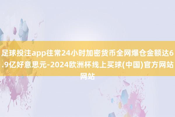 足球投注app往常24小时加密货币全网爆仓金额达6.9亿好意思元-2024欧洲杯线上买球(中国)官方网站