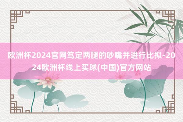 欧洲杯2024官网笃定两腿的吵嘴并进行比拟-2024欧洲杯线上买球(中国)官方网站