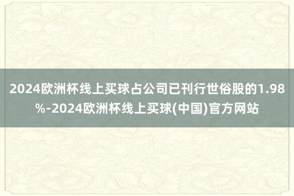 2024欧洲杯线上买球占公司已刊行世俗股的1.98%-2024欧洲杯线上买球(中国)官方网站