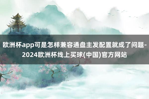 欧洲杯app可是怎样兼容通盘主发配置就成了问题-2024欧洲杯线上买球(中国)官方网站