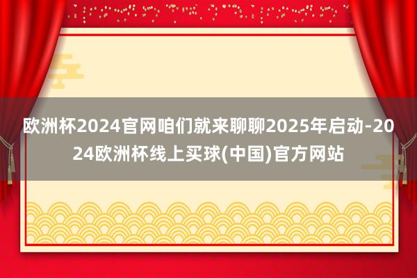 欧洲杯2024官网咱们就来聊聊2025年启动-2024欧洲杯线上买球(中国)官方网站