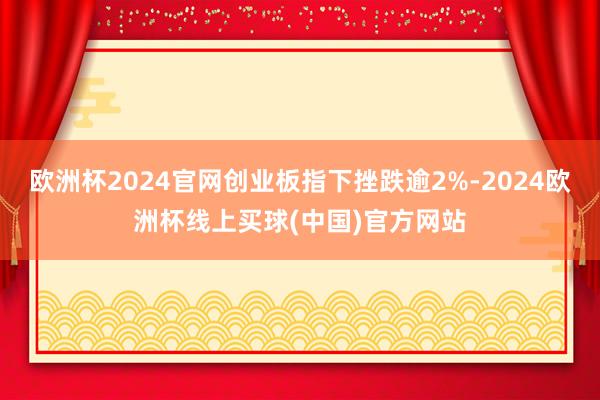 欧洲杯2024官网创业板指下挫跌逾2%-2024欧洲杯线上买球(中国)官方网站