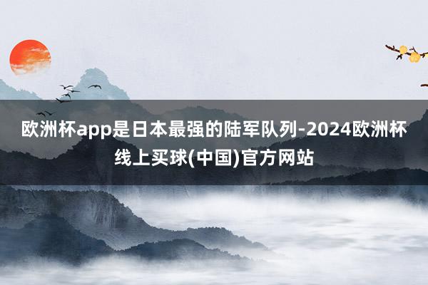 欧洲杯app是日本最强的陆军队列-2024欧洲杯线上买球(中国)官方网站