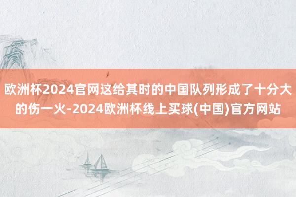 欧洲杯2024官网这给其时的中国队列形成了十分大的伤一火-2024欧洲杯线上买球(中国)官方网站