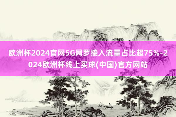 欧洲杯2024官网5G网罗接入流量占比超75%-2024欧洲杯线上买球(中国)官方网站