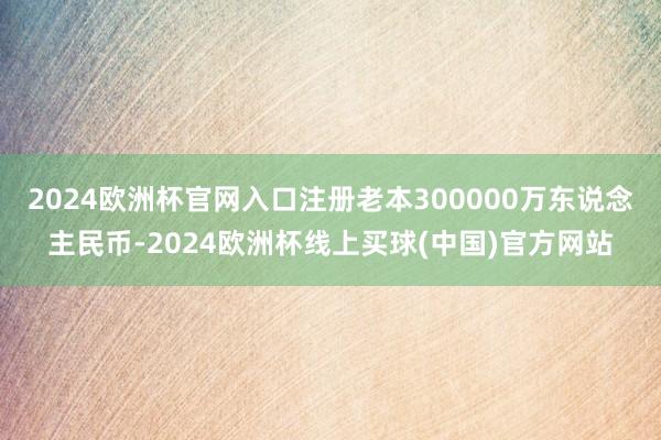 2024欧洲杯官网入口注册老本300000万东说念主民币-2024欧洲杯线上买球(中国)官方网站