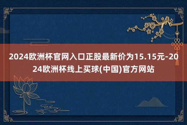 2024欧洲杯官网入口正股最新价为15.15元-2024欧洲杯线上买球(中国)官方网站