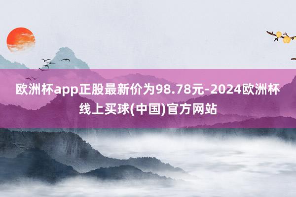 欧洲杯app正股最新价为98.78元-2024欧洲杯线上买球(中国)官方网站
