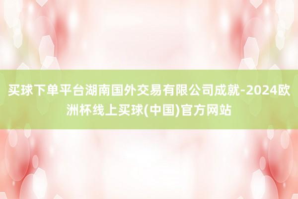 买球下单平台湖南国外交易有限公司成就-2024欧洲杯线上买球(中国)官方网站