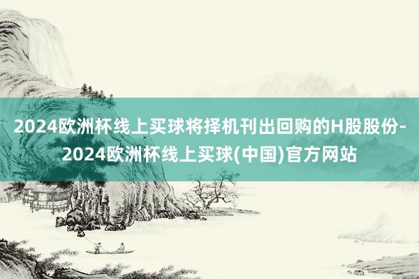 2024欧洲杯线上买球将择机刊出回购的H股股份-2024欧洲杯线上买球(中国)官方网站