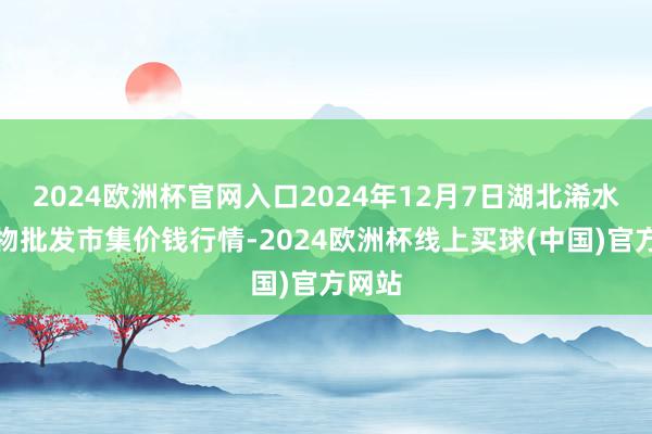 2024欧洲杯官网入口2024年12月7日湖北浠水农产物批发市集价钱行情-2024欧洲杯线上买球(中国)官方网站