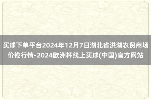 买球下单平台2024年12月7日湖北省洪湖农贸商场价钱行情-2024欧洲杯线上买球(中国)官方网站