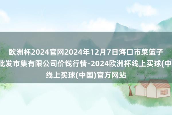 欧洲杯2024官网2024年12月7日海口市菜篮子江楠农居品批发市集有限公司价钱行情-2024欧洲杯线上买球(中国)官方网站