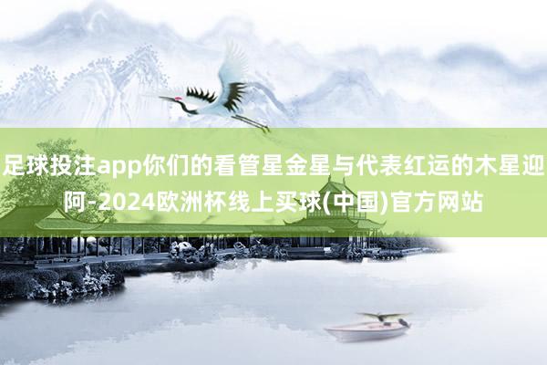 足球投注app你们的看管星金星与代表红运的木星迎阿-2024欧洲杯线上买球(中国)官方网站