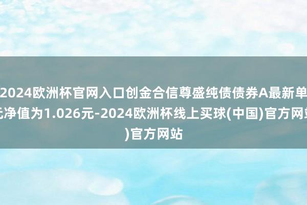 2024欧洲杯官网入口创金合信尊盛纯债债券A最新单元净值为1.026元-2024欧洲杯线上买球(中国)官方网站