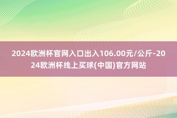 2024欧洲杯官网入口出入106.00元/公斤-2024欧洲杯线上买球(中国)官方网站