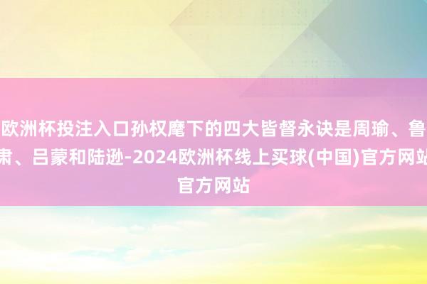 欧洲杯投注入口孙权麾下的四大皆督永诀是周瑜、鲁肃、吕蒙和陆逊-2024欧洲杯线上买球(中国)官方网站