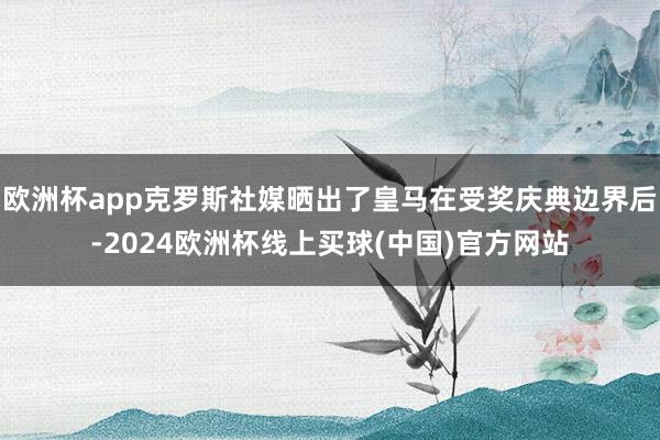 欧洲杯app克罗斯社媒晒出了皇马在受奖庆典边界后-2024欧洲杯线上买球(中国)官方网站